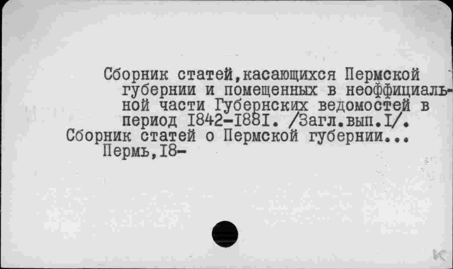 ﻿Сборник статей,касающихся Пермской губернии и помещенных в неоффициал ной части Губернских ведомостей в период I842-I88I. /Загл.вып.1/.
Сборник статей о Пермской губернии...
Пермь,18-